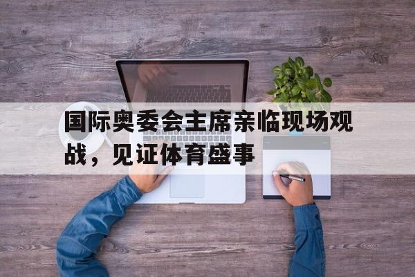 PG电子线上登入-关于国际奥委会主席亲临现场观战，见证体育盛事的信息